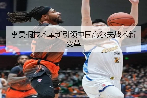 李昊桐技术革新引领中国高尔夫战术新变革