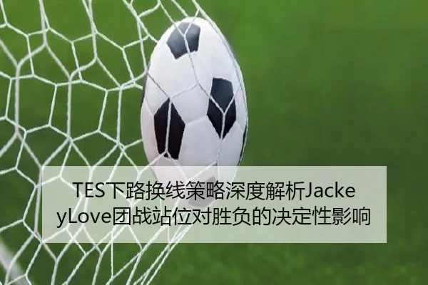 TES下路换线策略深度解析JackeyLove团战站位对胜负的决定性影响
