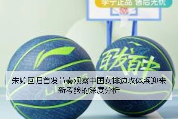 朱婷回归首发节奏观察中国女排边攻体系迎来新考验的深度分析