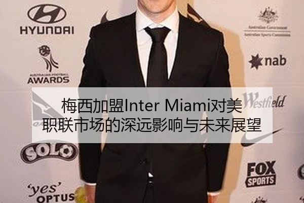 梅西加盟Inter Miami对美职联市场的深远影响与未来展望