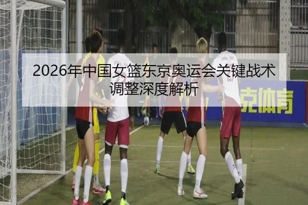2026年中国女篮东京奥运会关键战术调整深度解析