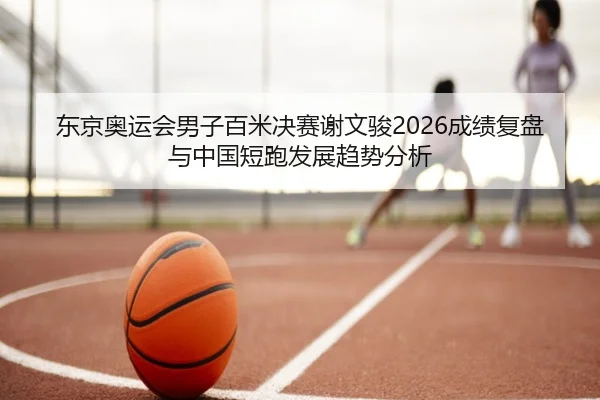 东京奥运会男子百米决赛谢文骏2026成绩复盘与中国短跑发展趋势分析