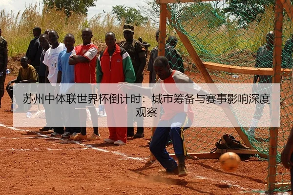苏州中体联世界杯倒计时：城市筹备与赛事影响深度观察